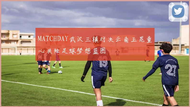 MATCHDAY武汉三镇对决云南玉昆童心共绘足球梦想蓝图