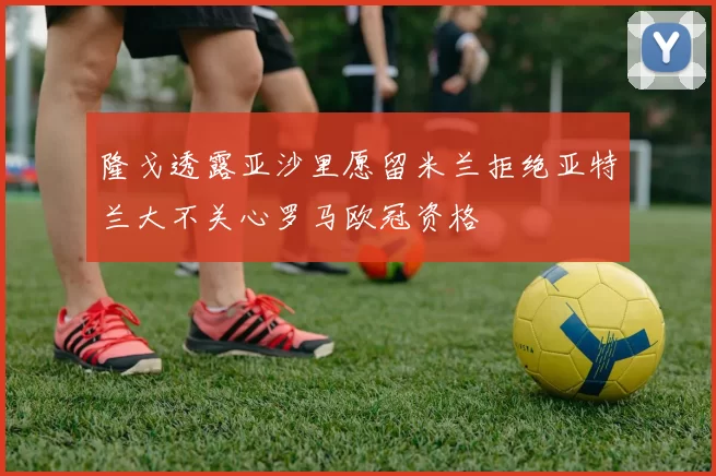 隆戈透露亚沙里愿留米兰拒绝亚特兰大不关心罗马欧冠资格