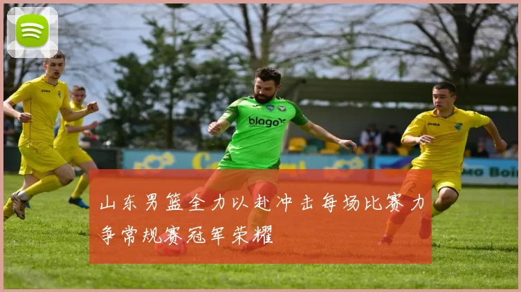 山东男篮全力以赴冲击每场比赛力争常规赛冠军荣耀