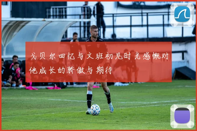 戈贝尔回忆与文班初见时光感慨对他成长的骄傲与期待