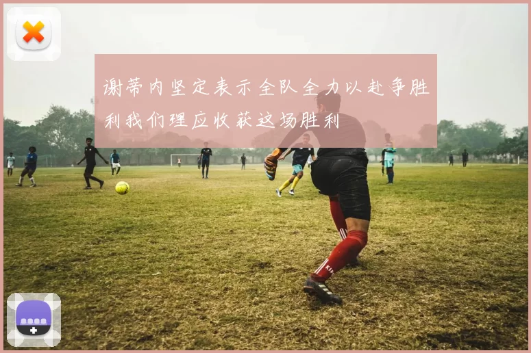 谢蒂内坚定表示全队全力以赴争胜利我们理应收获这场胜利
