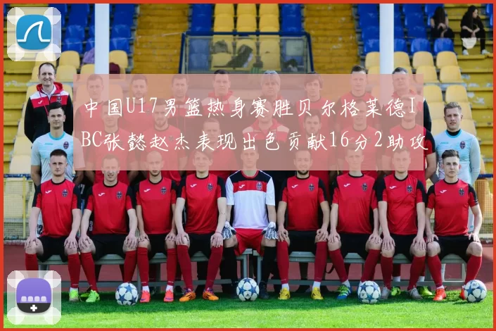 中国U17男篮热身赛胜贝尔格莱德IBC张懿赵杰表现出色贡献16分2助攻2抢断