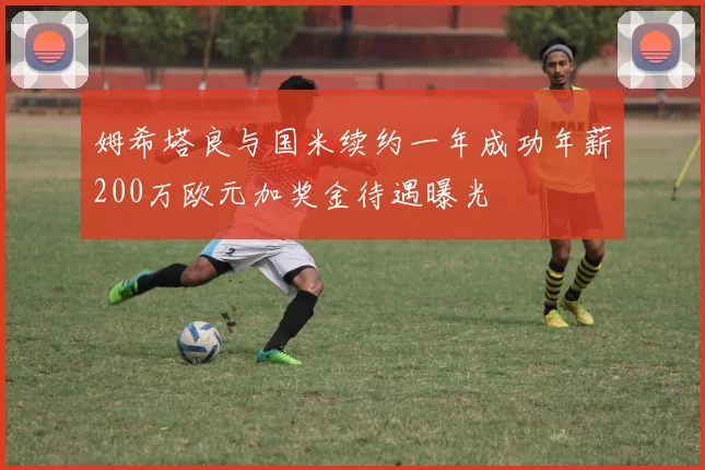 姆希塔良与国米续约一年成功年薪200万欧元加奖金待遇曝光