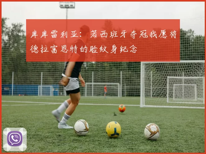 库库雷利亚：若西班牙夺冠我愿将德拉富恩特的脸纹身纪念