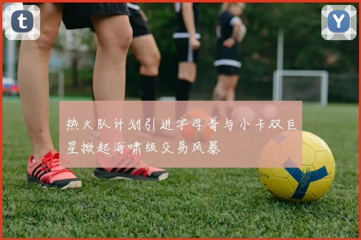 热火队计划引进字母哥与小卡双巨星掀起海啸级交易风暴