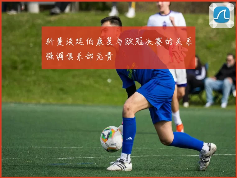科曼谈廷伯康复与欧冠决赛的关系强调俱乐部无责
