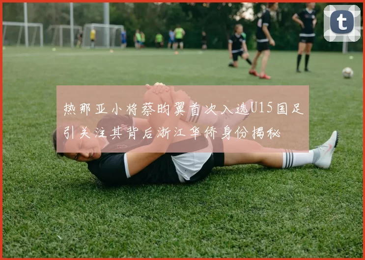 热那亚小将蔡昀翼首次入选U15国足引关注其背后浙江华侨身份揭秘
