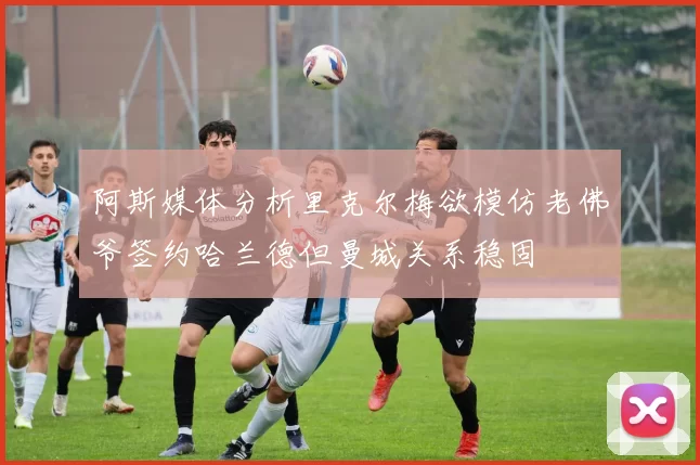 阿斯媒体分析里克尔梅欲模仿老佛爷签约哈兰德但曼城关系稳固