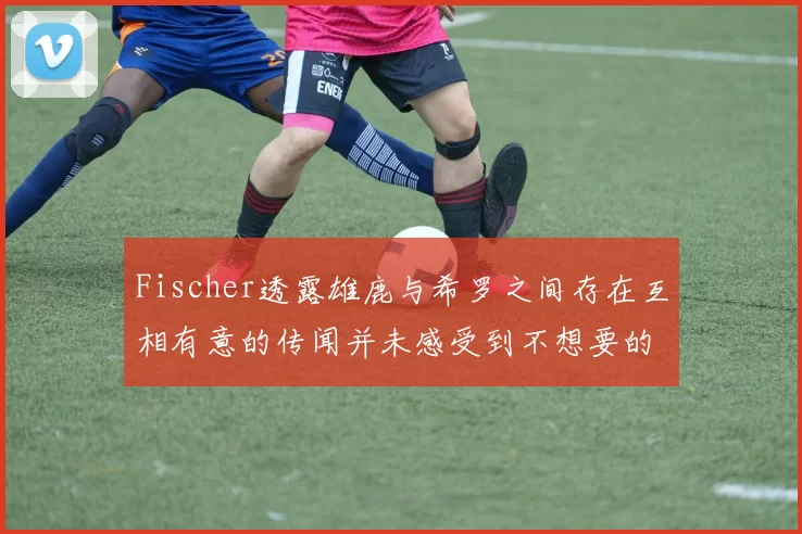 Fischer透露雄鹿与希罗之间存在互相有意的传闻并未感受到不想要的迹象