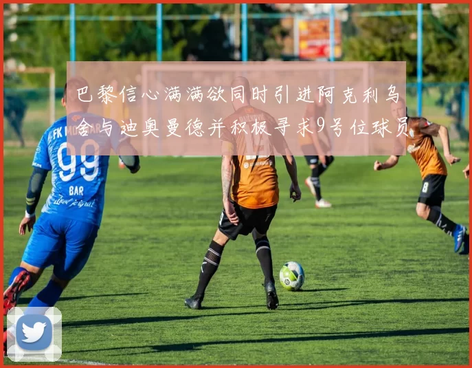 巴黎信心满满欲同时引进阿克利乌舍与迪奥曼德并积极寻求9号位球员