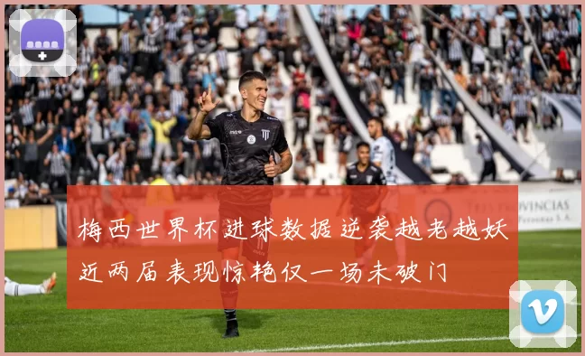 梅西世界杯进球数据逆袭越老越妖近两届表现惊艳仅一场未破门