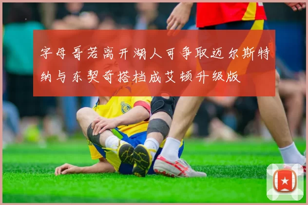 字母哥若离开湖人可争取迈尔斯特纳与东契奇搭档成艾顿升级版