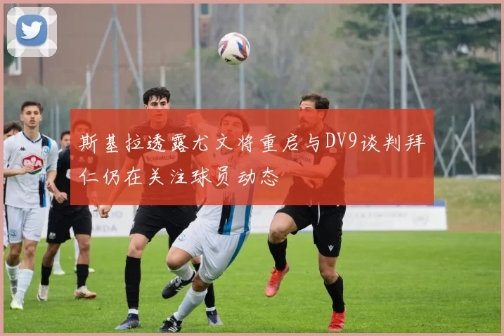 斯基拉透露尤文将重启与DV9谈判拜仁仍在关注球员动态