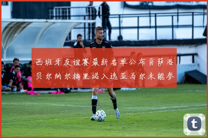 西班牙友谊赛最新名单公布贡萨洛贝尔纳尔梅里诺入选亚马尔未能参赛