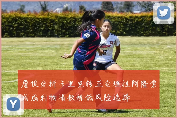 詹俊分析卡里克转正合理性阿隆索或成利物浦教练低风险选择