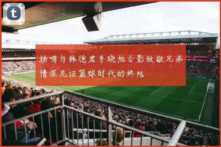杨鸣与韩德君李晓旭合影致敬兄弟情深见证篮球时代的终结