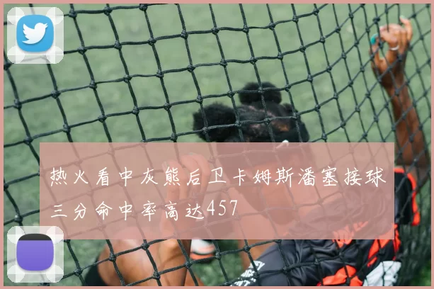 热火看中灰熊后卫卡姆斯潘塞接球三分命中率高达457
