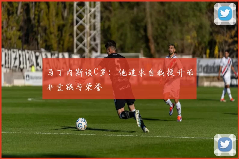 马丁内斯谈C罗：他追求自我提升而非金钱与荣誉